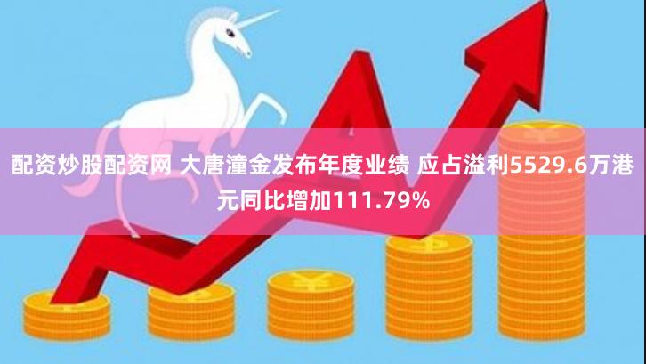 配资炒股配资网 大唐潼金发布年度业绩 应占溢利5529.6万港元同比增加111.79%