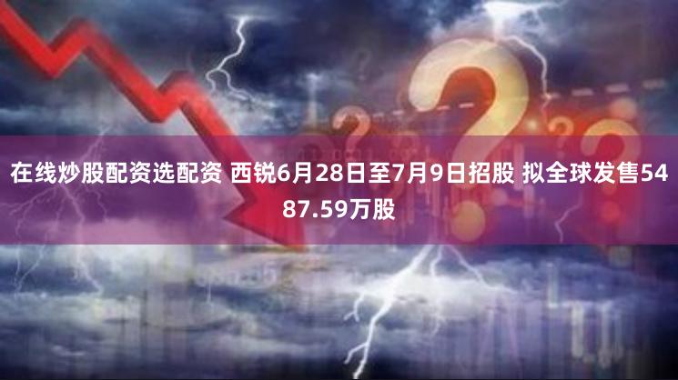 在线炒股配资选配资 西锐6月28日至7月9日招股 拟全球发售5487.59万股