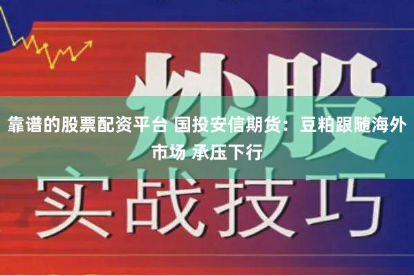 靠谱的股票配资平台 国投安信期货：豆粕跟随海外市场 承压下行