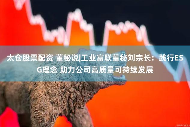 太仓股票配资 董秘说|工业富联董秘刘宗长：践行ESG理念 助力公司高质量可持续发展