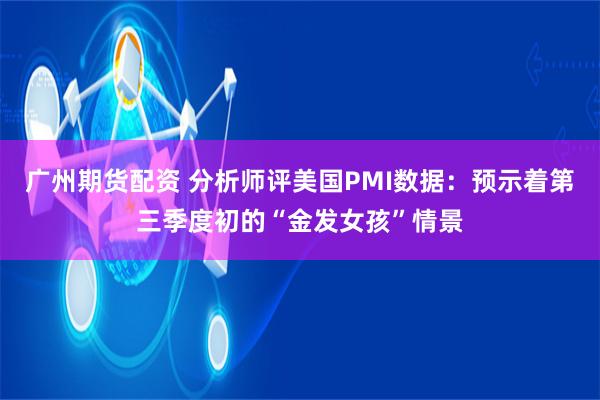 广州期货配资 分析师评美国PMI数据：预示着第三季度初的“金发女孩”情景