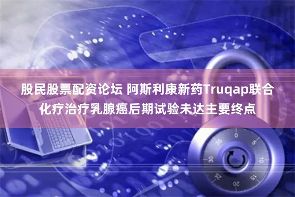 股民股票配资论坛 阿斯利康新药Truqap联合化疗治疗乳腺癌后期试验未达主要终点