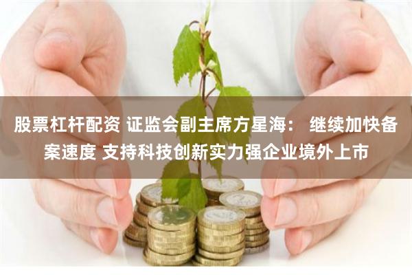 股票杠杆配资 证监会副主席方星海： 继续加快备案速度 支持科技创新实力强企业境外上市