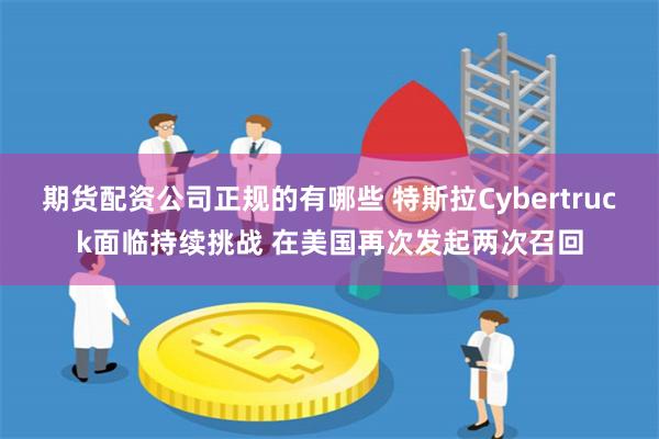 期货配资公司正规的有哪些 特斯拉Cybertruck面临持续挑战 在美国再次发起两次召回