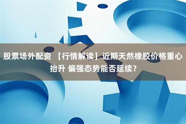 股票场外配资 【行情解读】近期天然橡胶价格重心抬升 偏强态势能否延续？