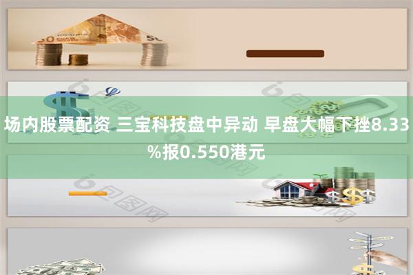 场内股票配资 三宝科技盘中异动 早盘大幅下挫8.33%报0.550港元