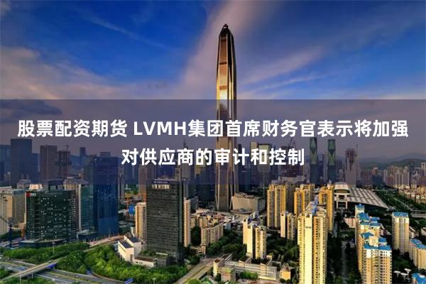 股票配资期货 LVMH集团首席财务官表示将加强对供应商的审计和控制