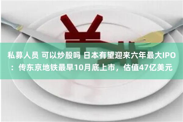 私募人员 可以炒股吗 日本有望迎来六年最大IPO：传东京地铁最早10月底上市，估值47亿美元