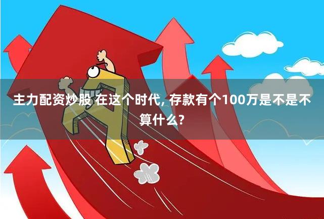 主力配资炒股 在这个时代, 存款有个100万是不是不算什么?