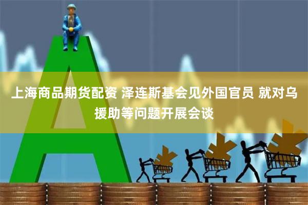 上海商品期货配资 泽连斯基会见外国官员 就对乌援助等问题开展会谈