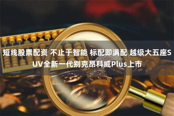 短线股票配资 不止于智能 标配即满配 越级大五座SUV全新一代别克昂科威Plus上市