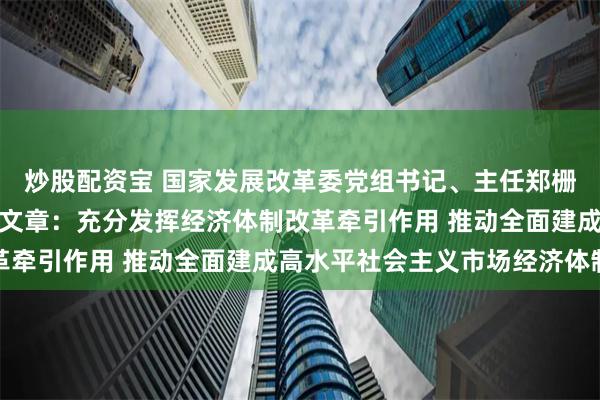 炒股配资宝 国家发展改革委党组书记、主任郑栅洁在《求是》发表署名文章：充分发挥经济体制改革牵引作用 推动全面建成高水平社会主义市场经济体制