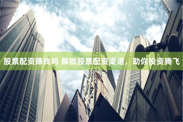 股票配资赚钱吗 解锁股票配资渠道，助你投资腾飞