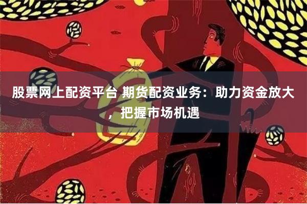 股票网上配资平台 期货配资业务：助力资金放大，把握市场机遇