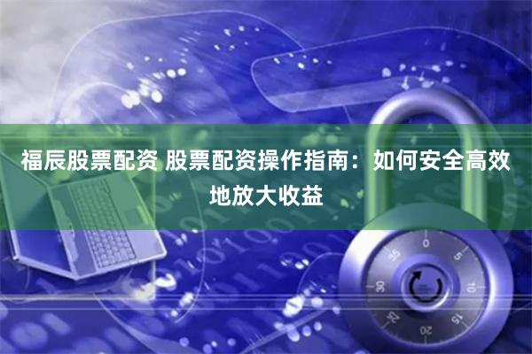 福辰股票配资 股票配资操作指南：如何安全高效地放大收益
