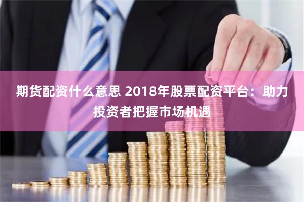 期货配资什么意思 2018年股票配资平台：助力投资者把握市场机遇