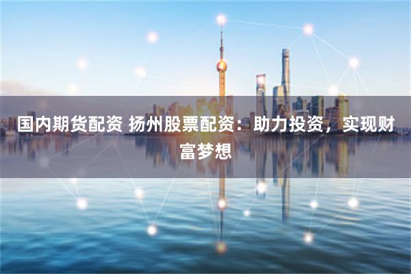 国内期货配资 扬州股票配资：助力投资，实现财富梦想