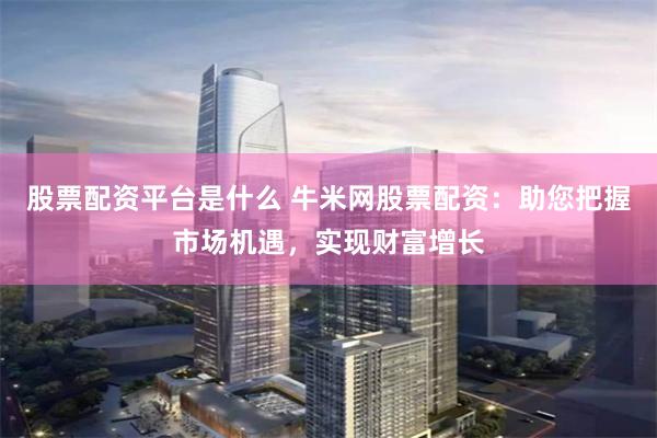 股票配资平台是什么 牛米网股票配资：助您把握市场机遇，实现财富增长