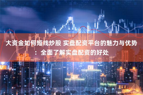 大资金如何短线炒股 实盘配资平台的魅力与优势：全面了解实盘配资的好处