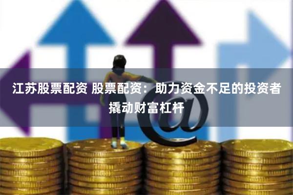 江苏股票配资 股票配资：助力资金不足的投资者撬动财富杠杆