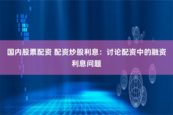国内股票配资 配资炒股利息：讨论配资中的融资利息问题
