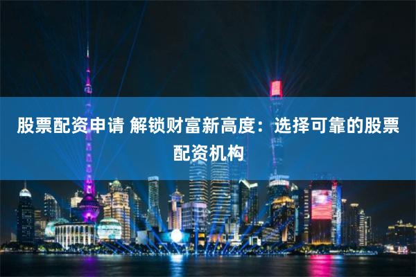 股票配资申请 解锁财富新高度：选择可靠的股票配资机构