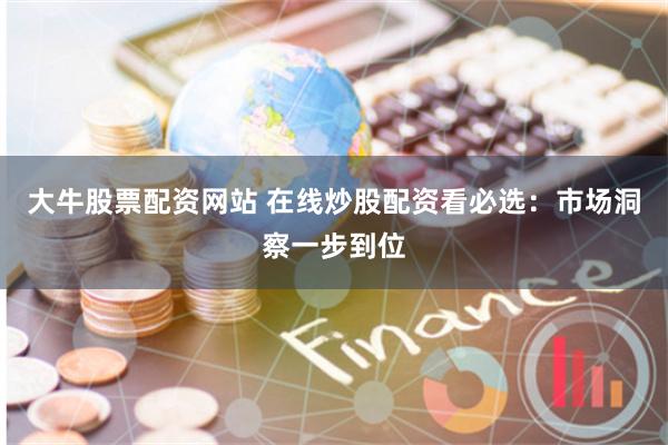 大牛股票配资网站 在线炒股配资看必选：市场洞察一步到位