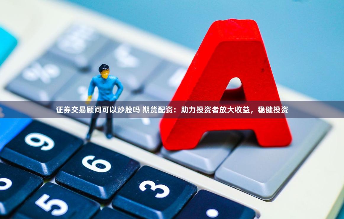 证券交易顾问可以炒股吗 期货配资：助力投资者放大收益，稳健投资