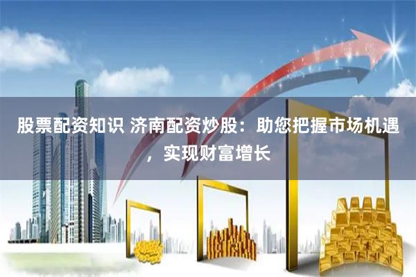 股票配资知识 济南配资炒股：助您把握市场机遇，实现财富增长