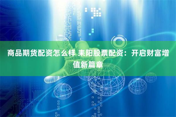 商品期货配资怎么样 耒阳股票配资：开启财富增值新篇章