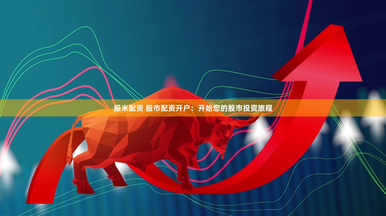 股米配资 股市配资开户：开始您的股市投资旅程