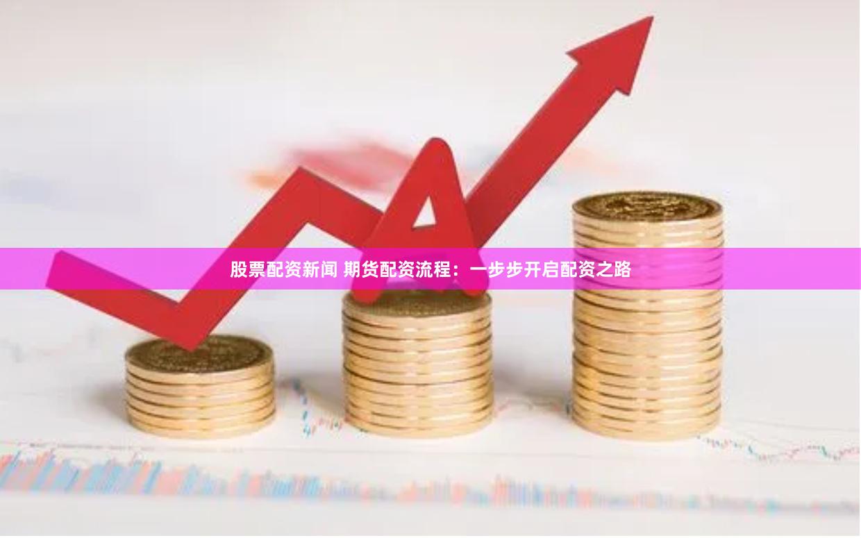股票配资新闻 期货配资流程：一步步开启配资之路