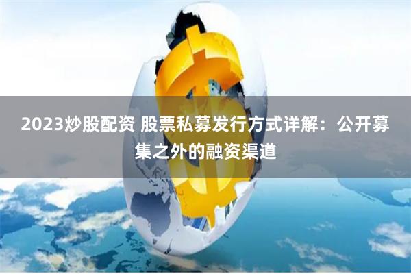 2023炒股配资 股票私募发行方式详解：公开募集之外的融资渠道
