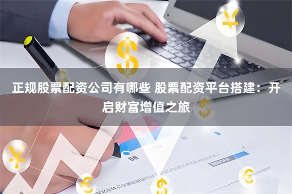 正规股票配资公司有哪些 股票配资平台搭建：开启财富增值之旅