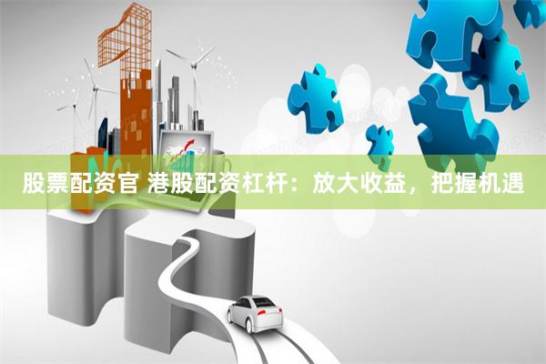 股票配资官 港股配资杠杆：放大收益，把握机遇