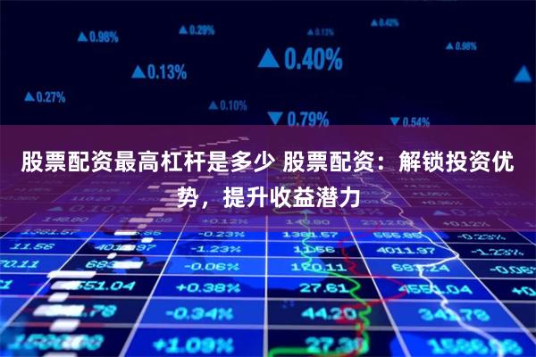 股票配资最高杠杆是多少 股票配资：解锁投资优势，提升收益潜力