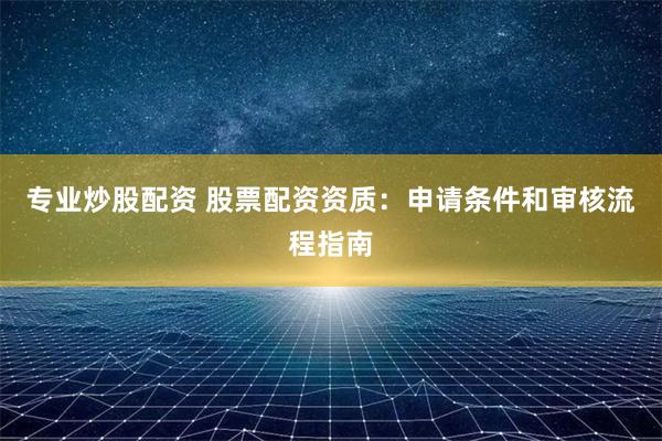 专业炒股配资 股票配资资质：申请条件和审核流程指南