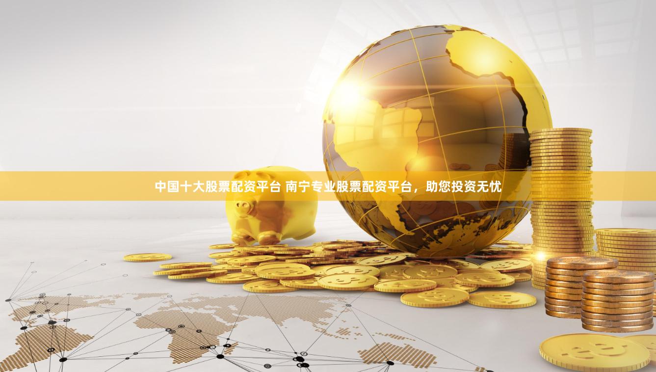 中国十大股票配资平台 南宁专业股票配资平台，助您投资无忧