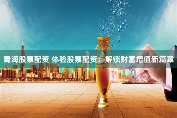 青海股票配资 体验股票配资：解锁财富增值新篇章
