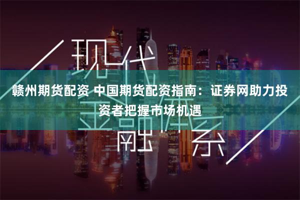 赣州期货配资 中国期货配资指南：证券网助力投资者把握市场机遇
