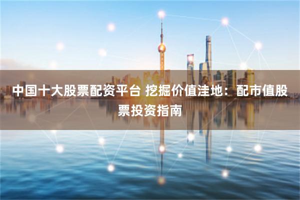 中国十大股票配资平台 挖掘价值洼地：配市值股票投资指南