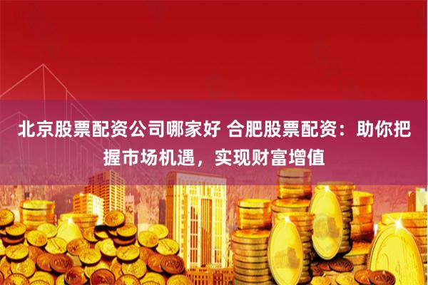 北京股票配资公司哪家好 合肥股票配资：助你把握市场机遇，实现财富增值