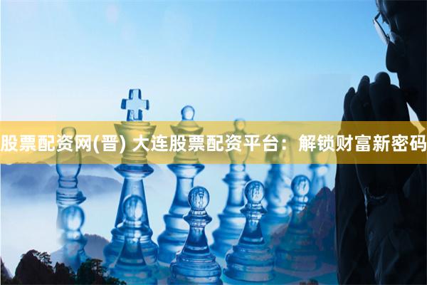 股票配资网(晋) 大连股票配资平台：解锁财富新密码