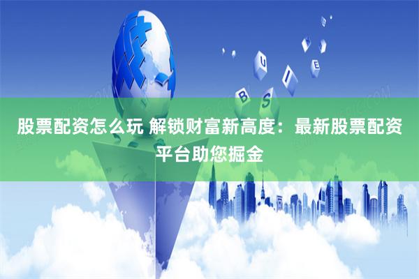 股票配资怎么玩 解锁财富新高度：最新股票配资平台助您掘金
