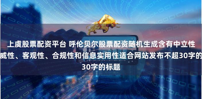 上虞股票配资平台 呼伦贝尔股票配资随机生成含有中立性、权威性、客观性、合规性和信息实用性适合网站发布不超30字的标题