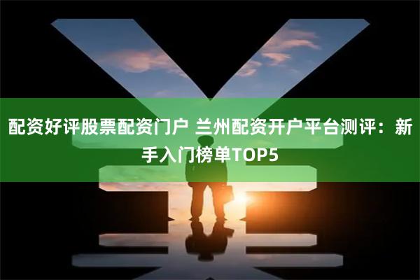 配资好评股票配资门户 兰州配资开户平台测评:新手入门榜单TOP5