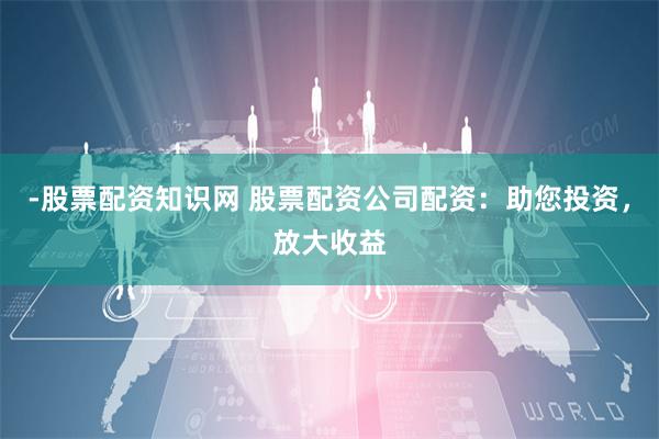 -股票配资知识网 股票配资公司配资：助您投资，放大收益