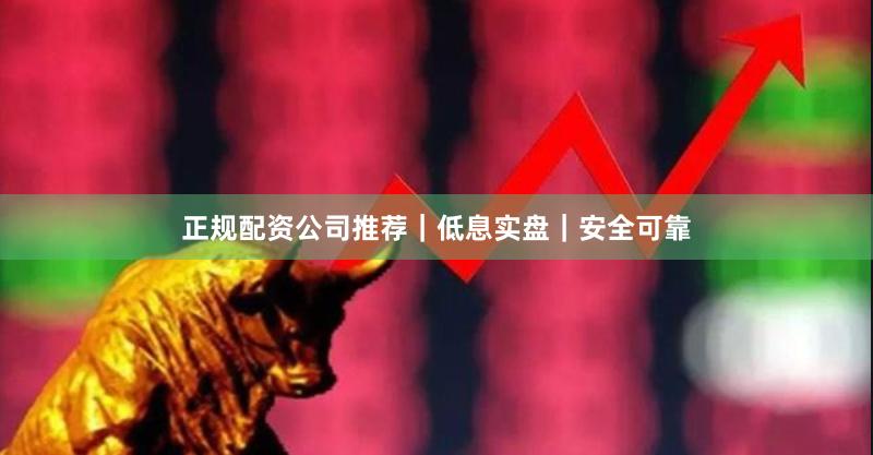 正规配资公司推荐｜低息实盘｜安全可靠