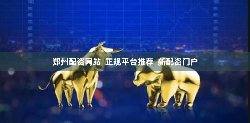 郑州配资网站_正规平台推荐_新配资门户