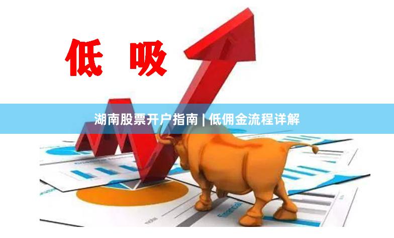 湖南股票开户指南 | 低佣金流程详解